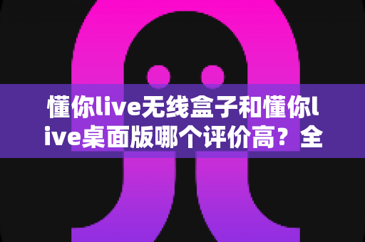 懂你live无线盒子和懂你live桌面版哪个评价高?全面对比帮你选出更合适的直播工具 懂你live无线盒子和懂你live桌面版哪个评价高?全面对比帮你选出更合适的直播工具