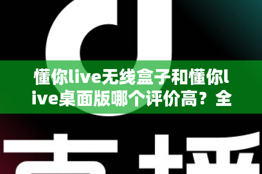 懂你live无线盒子和懂你live桌面版哪个评价高？全面对比帮你选出更合适的直播工具