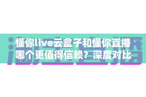 懂你live云盒子和懂你直播哪个更值得信赖？深度对比评测与选择避坑指南
