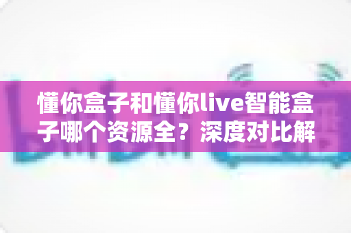 懂你盒子和懂你live智能盒子哪个资源全?深度对比解析帮你选对客厅娱乐中心 懂你盒子和懂你live智能盒子哪个资源全?深度对比解析帮你选对客厅娱乐中心