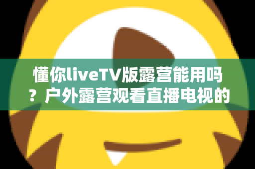 懂你liveTV版露营能用吗?户外露营观看直播电视的完整指南与实用技巧 懂你liveTV版露营能用吗?户外露营观看直播电视的完整指南与实用技巧