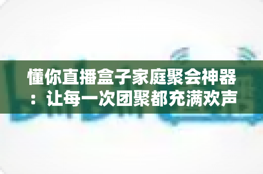 懂你直播盒子家庭聚会神器：让每一次团聚都充满欢声笑语的智能娱乐新选择
