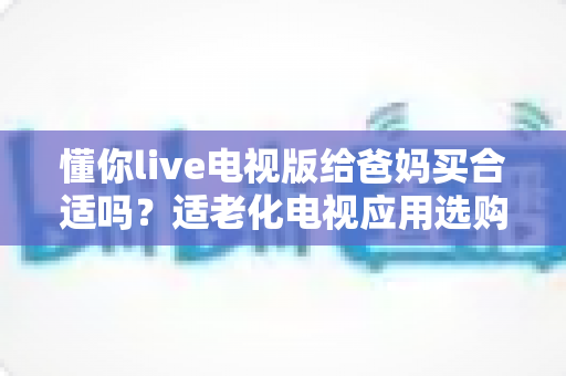 懂你live电视版给爸妈买合适吗？适老化电视应用选购全攻略与真实使用建议
