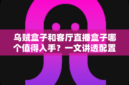 乌贼盒子和客厅直播盒子哪个值得入手?一文讲透配置、内容与性价比,帮你选对不踩坑 乌贼盒子和客厅直播盒子哪个值得入手?一文讲透配置、内容与性价比,帮你选对不踩坑
