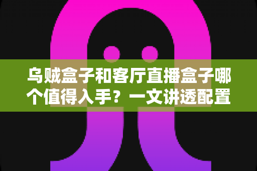 乌贼盒子和客厅直播盒子哪个值得入手？一文讲透配置、内容与性价比，帮你选对不踩坑