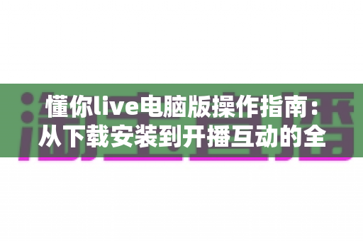 懂你live电脑版操作指南：从下载安装到开播互动的全流程详解