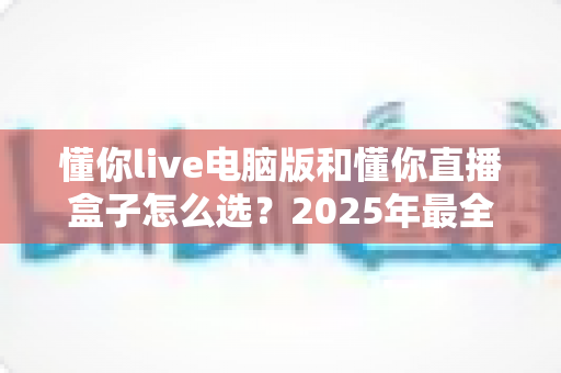 懂你live电脑版和懂你直播盒子怎么选？2025年最全选购指南帮你一次搞懂