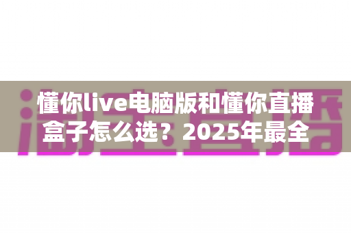 懂你live电脑版和懂你直播盒子怎么选？2025年最全选购指南帮你一次搞懂