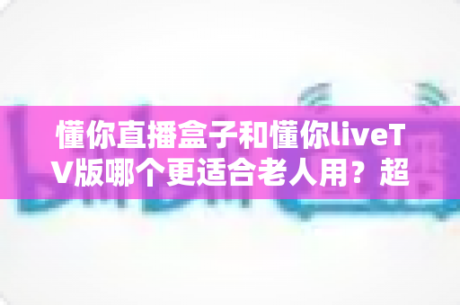 懂你直播盒子和懂你liveTV版哪个更适合老人用？超详细对比评测，帮爸妈选出最省心的追剧神器！