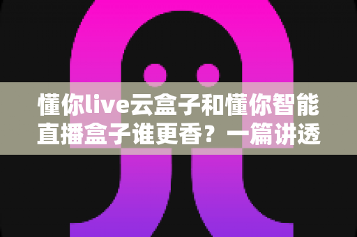 懂你live云盒子和懂你智能直播盒子谁更香?一篇讲透选购逻辑的深度评测指南 懂你live云盒子和懂你智能直播盒子谁更香?一篇讲透选购逻辑的深度评测指南