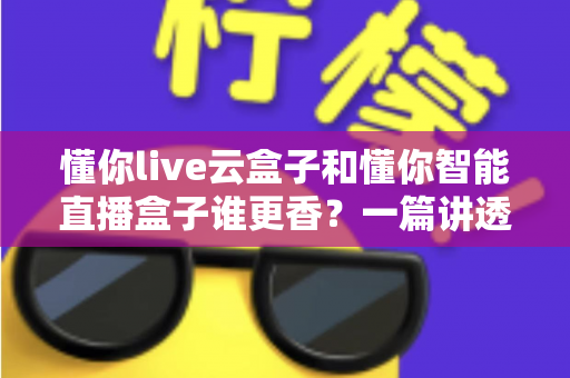 懂你live云盒子和懂你智能直播盒子谁更香？一篇讲透选购逻辑的深度评测指南