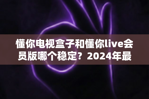 懂你电视盒子和懂你live会员版哪个稳定?2024年最全对比评测与选购指南 懂你电视盒子和懂你live会员版哪个稳定?2024年最全对比评测与选购指南