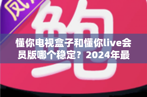 懂你电视盒子和懂你live会员版哪个稳定?2024年最全对比评测与选购指南 懂你电视盒子和懂你live会员版哪个稳定?2024年最全对比评测与选购指南