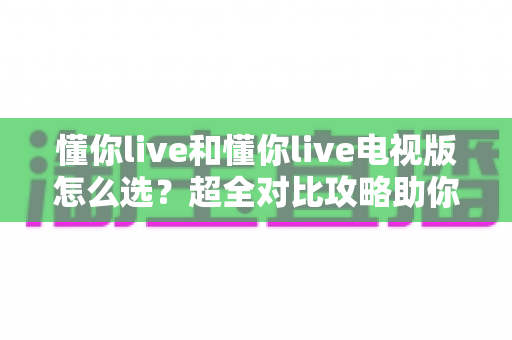 懂你live和懂你live电视版怎么选?超全对比攻略助你轻松做决定 懂你live和懂你live电视版怎么选?超全对比攻略助你轻松做决定