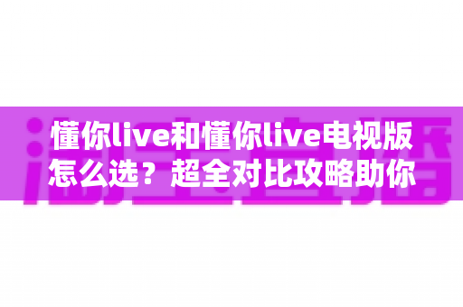 懂你live和懂你live电视版怎么选?超全对比攻略助你轻松做决定 懂你live和懂你live电视版怎么选?超全对比攻略助你轻松做决定