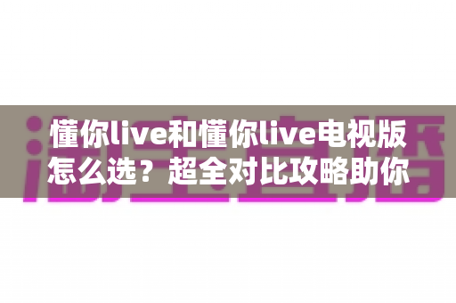 懂你live和懂你live电视版怎么选？超全对比攻略助你轻松做决定