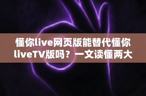 懂你live网页版能替代懂你liveTV版吗？一文读懂两大版本差异与最佳选择方案