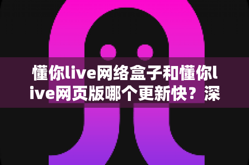 懂你live网络盒子和懂你live网页版哪个更新快?深度对比解析两大版本更新速度与使用体验差异 懂你live网络盒子和懂你live网页版哪个更新快?深度对比解析两大版本更新速度与使用体验差异