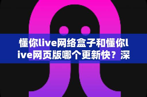 懂你live网络盒子和懂你live网页版哪个更新快?深度对比解析两大版本更新速度与使用体验差异 懂你live网络盒子和懂你live网页版哪个更新快?深度对比解析两大版本更新速度与使用体验差异