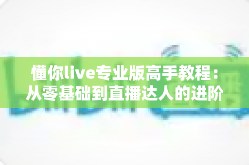 懂你live专业版高手教程：从零基础到直播达人的进阶实战全攻略