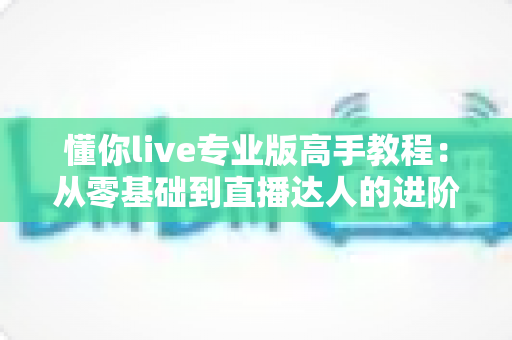 懂你live专业版高手教程：从零基础到直播达人的进阶实战全攻略