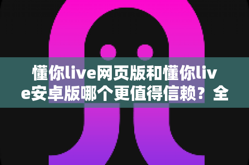 懂你live网页版和懂你live安卓版哪个更值得信赖？全面对比分析与安全使用指南