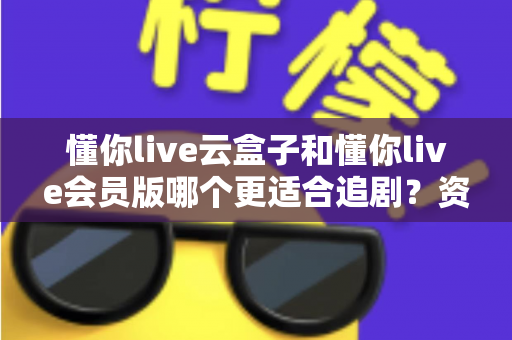 懂你live云盒子和懂你live会员版哪个更适合追剧?资深剧迷深度对比评测与选购指南 懂你live云盒子和懂你live会员版哪个更适合追剧?资深剧迷深度对比评测与选购指南