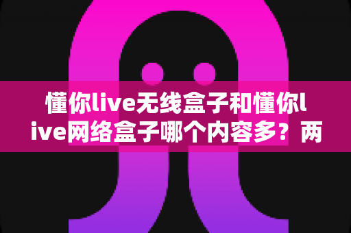 懂你live无线盒子和懂你live网络盒子哪个内容多?两款盒子内容资源深度对比与选购指南 懂你live无线盒子和懂你live网络盒子哪个内容多?两款盒子内容资源深度对比与选购指南