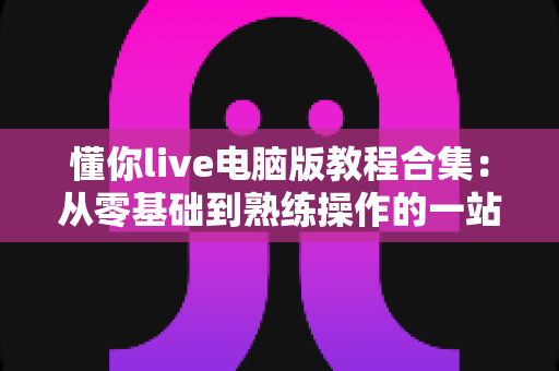 懂你live电脑版教程合集:从零基础到熟练操作的一站式实用指南 懂你live电脑版教程合集:从零基础到熟练操作的一站式实用指南