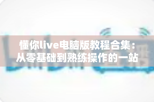 懂你live电脑版教程合集:从零基础到熟练操作的一站式实用指南 懂你live电脑版教程合集:从零基础到熟练操作的一站式实用指南