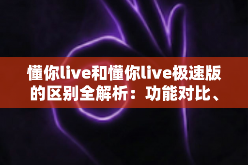 懂你live和懂你live极速版的区别全解析:功能对比、使用体验与选择建议一文读懂 懂你live和懂你live极速版的区别全解析:功能对比、使用体验与选择建议一文读懂