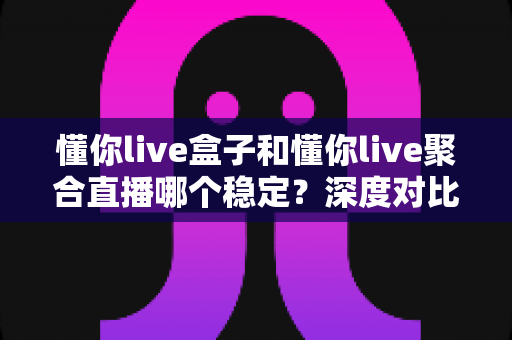 懂你live盒子和懂你live聚合直播哪个稳定？深度对比评测帮你选出最稳方案