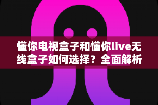 懂你电视盒子和懂你live无线盒子如何选择？全面解析两款设备的差异与购买建议