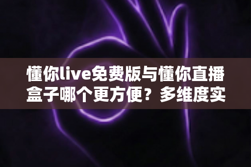 懂你live免费版与懂你直播盒子哪个更方便？多维度实测对比帮你轻松做决定