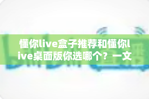 懂你live盒子推荐和懂你live桌面版你选哪个？一文看懂两种版本怎么挑