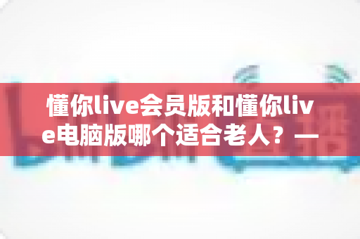懂你live会员版和懂你live电脑版哪个适合老人？——两大版本全方位对比与适老选择指南