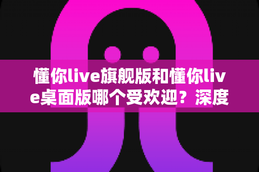 懂你live旗舰版和懂你live桌面版哪个受欢迎？深度解析两大版本的真实口碑与选购指南