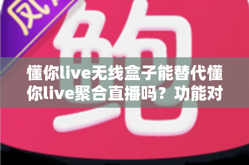 懂你live无线盒子能替代懂你live聚合直播吗？功能对比与选择指南全解析