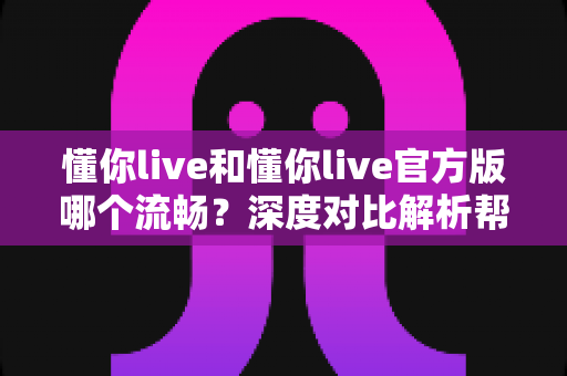 懂你live和懂你live官方版哪个流畅?深度对比解析帮你选出最优版本 懂你live和懂你live官方版哪个流畅?深度对比解析帮你选出最优版本