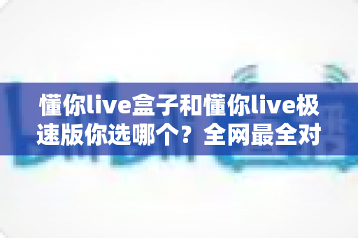 懂你live盒子和懂你live极速版你选哪个?全网最全对比评测,看完这篇不再纠结! 懂你live盒子和懂你live极速版你选哪个?全网最全对比评测,看完这篇不再纠结!