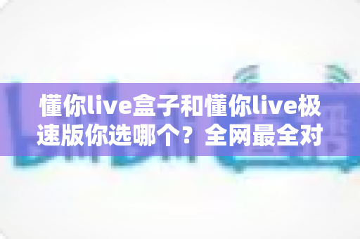 懂你live盒子和懂你live极速版你选哪个?全网最全对比评测,看完这篇不再纠结! 懂你live盒子和懂你live极速版你选哪个?全网最全对比评测,看完这篇不再纠结!