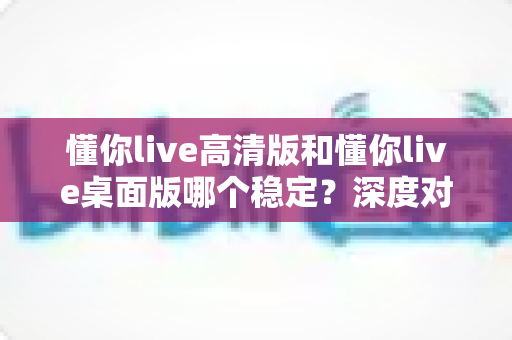 懂你live高清版和懂你live桌面版哪个稳定？深度对比评测帮你选对版本