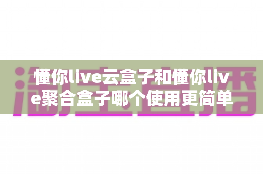 懂你live云盒子和懂你live聚合盒子哪个使用更简单?零基础用户必看的保姆级对比指南 懂你live云盒子和懂你live聚合盒子哪个使用更简单?零基础用户必看的保姆级对比指南
