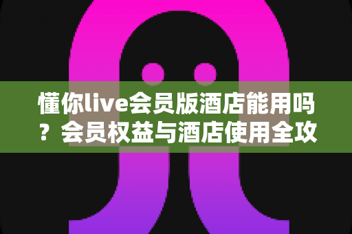 懂你live会员版酒店能用吗?会员权益与酒店使用全攻略解析 懂你live会员版酒店能用吗?会员权益与酒店使用全攻略解析