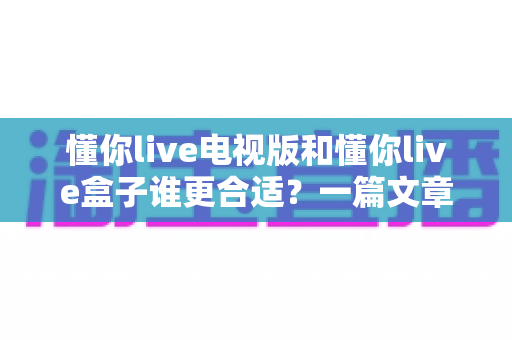 懂你live电视版和懂你live盒子谁更合适?一篇文章帮你彻底搞懂选购难题 懂你live电视版和懂你live盒子谁更合适?一篇文章帮你彻底搞懂选购难题