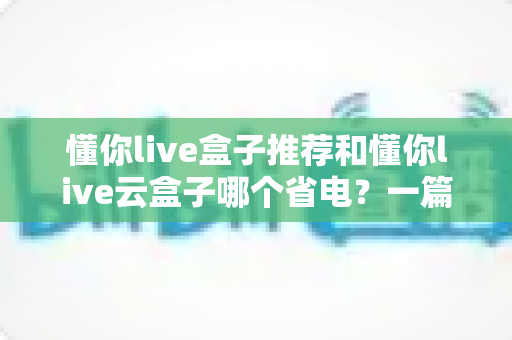 懂你live盒子推荐和懂你live云盒子哪个省电?一篇讲透功耗差异与选购指南的实用攻略 懂你live盒子推荐和懂你live云盒子哪个省电?一篇讲透功耗差异与选购指南的实用攻略