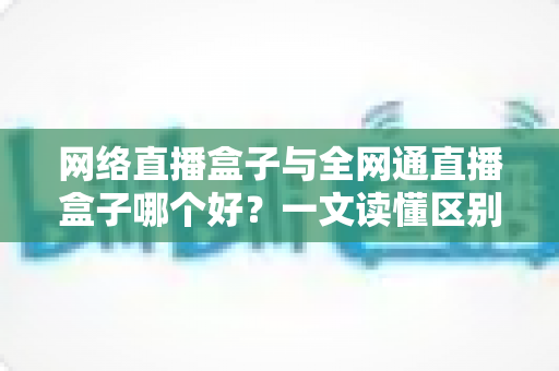 网络直播盒子与全网通直播盒子哪个好?一文读懂区别,选对设备少花冤枉钱 网络直播盒子与全网通直播盒子哪个好?一文读懂区别,选对设备少花冤枉钱