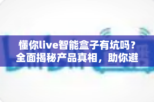 懂你live智能盒子有坑吗?全面揭秘产品真相,助你避开选购陷阱的实用指南 懂你live智能盒子有坑吗?全面揭秘产品真相,助你避开选购陷阱的实用指南