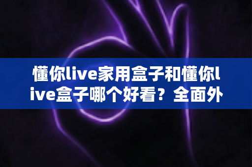 懂你live家用盒子和懂你live盒子哪个好看？全面外观设计与颜值对比，帮你选出最适合自家电视的那一款