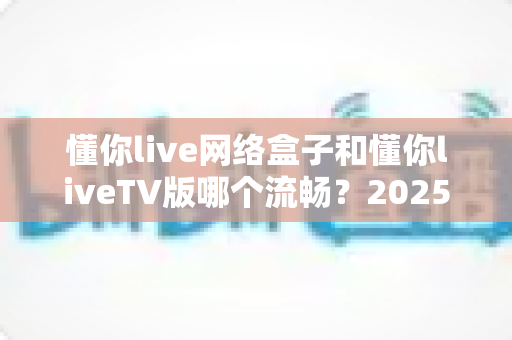 懂你live网络盒子和懂你liveTV版哪个流畅？2025年最全实测对比与选购指南